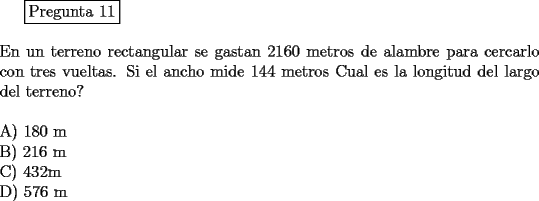 TEX: <br />\fbox{Pregunta 11}\\<br />\newline<br />En un terreno rectangular se gastan 2160 metros de alambre para cercarlo con tres vueltas. Si el ancho mide 144 metros Cual es la longitud del largo del terreno?\\<br />\newline<br />A) 180 m\\<br />B) 216 m\\<br />C) 432m\\<br />D) 576 m<br />