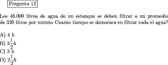 TEX: <br />\fbox{Pregunta 12}\\<br />\newline<br />Los 48.000 litros de agua de un estanque se deben filtrar a un promedio de 320 litros por minuto Cuanto tiempo se demorara en filtrar toda el agua?\\<br />\newline<br />A) 4 h\\<br />B) $\displaystyle{3\frac{1}{2}h}$\\<br />C) 3 h\\ <br />D) $\displaystyle{2\frac{1}{2}h}$<br />