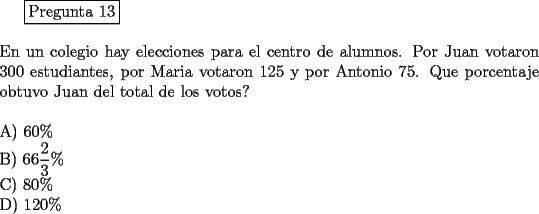 TEX: <br />\fbox{Pregunta 13}\\<br />\newline<br />En un colegio hay elecciones para el centro de alumnos. Por Juan votaron 300 estudiantes, por Maria votaron 125 y por Antonio 75. Que porcentaje obtuvo Juan del total de los votos?\\<br />\newline<br />A) $60 \%$\\<br />B) $\displaystyle{66\frac{2}{3}} \%$\\<br />C) $80 \%$\\<br />D) $120 \%$<br />