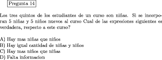 TEX: <br />\fbox{Pregunta 14}\\<br />\newline<br />Los tres quintos de los estudiantes de un curso son ni\~nas. Si se incorporan 5 ni\~nas y 5 ni\~nos nuevos al curso Cual de las expresiones siguientes es verdadera, respecto a este curso?\\<br />\newline<br />A) Hay mas ni\~nas que ni\~nos\\			<br />B) Hay igual cantidad de ni\~nas y ni\~nos\\<br />C) Hay mas ni\~nos que ni\~nas\\			<br />D) Falta informacion<br />