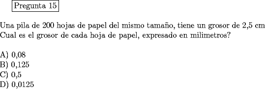 TEX: <br />\fbox{Pregunta 15}\\<br />\newline<br />Una pila de 200 hojas de papel del mismo tama\~no, tiene un grosor de 2,5 cm Cual es el grosor de cada hoja de papel, expresado en milimetros?\\<br />\newline<br />A) 0,08\\<br />B) 0,125\\<br />C) 0,5\\<br />D) 0,0125<br />