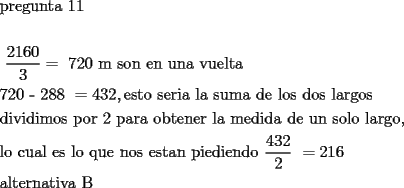 TEX: \[<br />\begin{gathered}<br />  {\text{pregunta 11}} \hfill \\<br />   \hfill \\<br />  {\text{ }}\frac{{2160}}<br />{3} = {\text{ 720 m son en una vuelta}} \hfill \\<br />  {\text{720  -  288 }} =  432 , {\text{esto seria la suma de los dos largos}} \hfill \\<br />  {\text{dividimos por 2 para obtener la medida de un solo largo}}{\text{, }} \hfill \\<br />  {\text{lo cual es lo que nos estan piediendo }}\frac{{432}}<br />{2}{\text{ }} =  216 \hfill \\<br />  {\text{alternativa B}} \hfill \\ <br />\end{gathered} <br />\]<br />