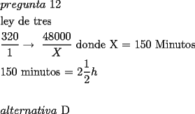 TEX:  <br />\[<br />\begin{gathered}<br />  pregunta{\text{ 12}} \hfill \\<br />  {\text{ley de tres}} \hfill \\<br />  \frac{{320}}<br />{1} \to {\text{ }}\frac{{48000}}<br />{X}{\text{ donde X  =  150 Minutos}} \hfill \\<br />  {\text{150 minutos  =  2}}\frac{1}<br />{2}h \hfill \\<br />   \hfill \\<br />  alternativa{\text{ D}} \hfill \\ <br />\end{gathered} <br />\]<br />