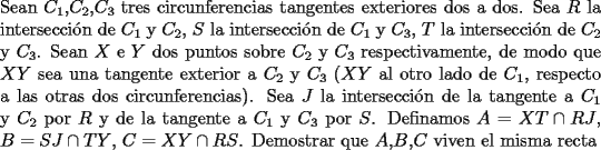 TEX: \noindent Sean $C_1$,$C_2$,$C_3$ tres circunferencias tangentes exteriores dos a dos. Sea $R$ la intersecci\'on de $C_1$ y $C_2$, $S$ la intersecci\'on de $C_1$ y $C_3$, $T$ la intersecci\'on de $C_2$ y $C_3$. Sean $X$ e $Y$ dos puntos sobre $C_2$ y $C_3$ respectivamente, de modo que $XY$ sea una tangente exterior a $C_2$ y $C_3$ ($XY$ al otro lado de $C_1$, respecto a las otras dos circunferencias). Sea $J$ la intersecci\'on de la tangente a $C_1$ y $C_2$ por $R$ y de la tangente a $C_1$ y $C_3$ por $S$. Definamos $A=XT\cap RJ$, $B=SJ \cap TY$, $C=XY\cap RS$. Demostrar que $A$,$B$,$C$ viven el misma recta