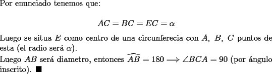 TEX: \noindent Por enunciado tenemos que:\\<br />$$AC=BC=EC=\alpha$$<br />Luego se situa $E$ como centro de una circunferecia con $A,\ B,\ C$ puntos de esta (el radio ser\'a $\alpha$).\\<br />Luego $AB$ ser\'a diametro, entonces  $\widehat{AB}=180\Longrightarrow \angle BCA=90$ (por \'angulo inscrito). $\blacksquare$