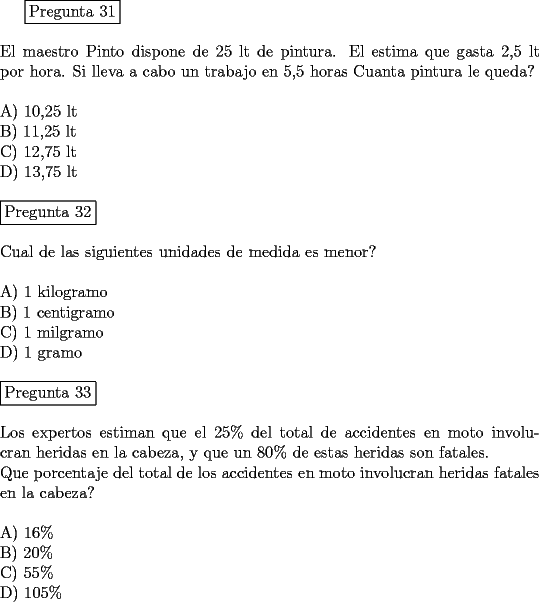 TEX: \fbox{Pregunta 31}\\<br />\newline<br />El maestro Pinto dispone de 25 lt de pintura. El estima que gasta 2,5 lt por hora. Si lleva a cabo un trabajo en 5,5 horas Cuanta pintura le queda?\\<br />\newline<br />A)  10,25 lt\\<br />B)  11,25 lt\\<br />C)  12,75 lt\\<br />D)  13,75 lt\\<br />\newline<br />\fbox{Pregunta 32}\\<br />\newline<br />Cual de las siguientes unidades de medida es menor?\\<br />\newline<br />A) 1 kilogramo\\<br />B) 1 centigramo\\<br />C) 1 milgramo\\<br />D) 1 gramo\\<br />\newline<br />\fbox{Pregunta 33}\\<br />\newline<br />Los expertos estiman que el $25 \% $ del total de accidentes en moto involucran heridas en la cabeza, y que un $80 \%$ de estas heridas son fatales.\\<br />Que porcentaje del total de los accidentes en moto involucran heridas fatales en la cabeza?\\<br />\newline<br />A) $16 \%$\\<br />B) $20 \%$\\<br />C) $55 \%$\\<br />D) $105 \%$<br />