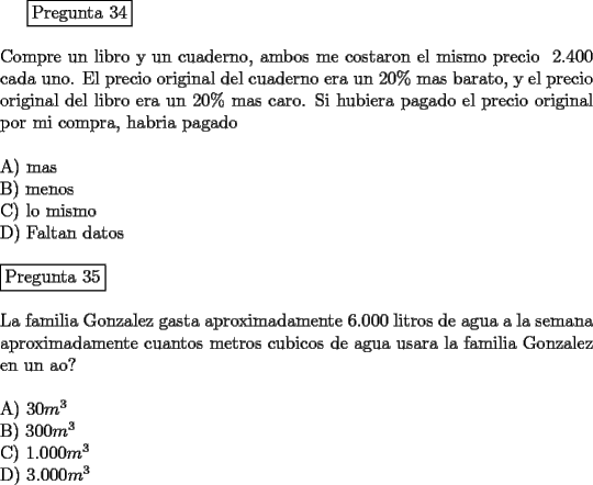 TEX: \fbox{Pregunta 34}\\<br />\newline<br />Compre un libro y un cuaderno, ambos me costaron el mismo precio $\ 2.400$ cada uno. El precio original del cuaderno era un $20 \%$ mas barato, y el precio original del libro era un $20 \%$ mas caro. Si hubiera pagado el precio original por mi compra, habria pagado \\ <br />\newline<br />A) mas\\<br />B) menos\\<br />C) lo mismo\\<br />D) Faltan datos\\<br />\newline<br />\fbox{Pregunta 35}\\<br />\newline<br />La familia Gonzalez gasta aproximadamente 6.000 litros de agua a la semana aproximadamente cuantos metros cubicos de agua usara la familia Gonzalez en un a\~no?\\<br />\newline<br />A) $30 m^3$\\<br />B) $300 m^3$\\<br />C) $1.000 m^3$\\<br />D) $3.000 m^3$	<br />