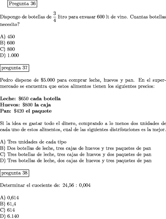TEX: \fbox{Pregunta 36}\\<br />\newline<br />Dispongo de botellas de $\displaystyle{\frac{3}{4}}$  litro para envasar 600 lt de vino. Cuantas botellas necesito?\\<br />\newline<br />A) 450\\<br />B) 600\\<br />C) 800\\<br />D) 1.000\\<br />\newline<br />\fbox{pregunta 37}\\<br />\newline<br />Pedro dispone de $\$ 5.000$ para comprar leche, huevos y pan. En el supermercado se encuentra que estos alimentos tienen los siguientes precios:\\<br />\newline                               <br />{\bf Leche: $\$ 650$ cada botella}\\<br />{\bf Huevos: $\$ 800$ la caja}\\<br />{\bf Pan: $\$ 420$ el paquete}\\<br />\newline<br />Si la idea es gastar todo el dinero, comprando a lo menos dos unidades de cada uno de estos alimentos, cual de las siguientes distribuciones es la mejor.\\<br />\newline<br />A)  Tres unidades de cada tipo\\<br />B)  Dos botellas de leche, tres cajas de huevos y tres paquetes de pan\\<br />C)  Tres botellas de leche, tres cajas de huevos y dos paquetes de pan\\<br />D)  Tres botellas de leche, dos cajas de huevos y tres paquetes de pan\\<br />\newline<br />\fbox{pregunta 38}\\<br />\newline<br />Determinar el cuociente de:  24,56 : 0,004\\<br />\newline<br />A) 0,614\\<br />B) 61,4\\<br />C) 614\\<br />D) 6.140<br />