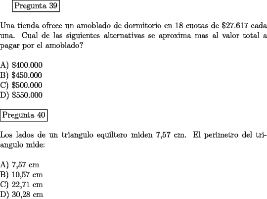 TEX: <br />\fbox{Pregunta 39}\\<br />\newline<br />Una tienda ofrece un amoblado de dormitorio en 18 cuotas de $\$ 27.617$ cada una. Cual de las siguientes alternativas se aproxima mas al valor total a pagar por el amoblado?\\<br />\newline<br />A)  $\$ 400.000$\\<br />B)  $\$ 450.000$\\<br />C)  $\$ 500.000$\\<br />D)  $\$ 550.000$\\<br />\newline<br />\fbox{Pregunta 40}\\<br />\newline<br />Los lados de un triangulo equiltero miden 7,57 cm. El perimetro del triangulo mide:\\<br />\newline<br />A)  7,57 cm\\ <br />B)  10,57 cm \\<br />C)  22,71 cm \\<br />D)  30,28 cm<br />