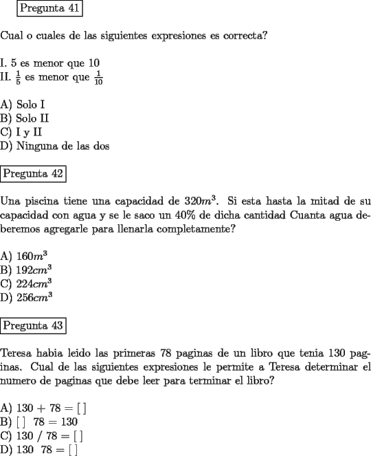 TEX: <br />\fbox{Pregunta 41}\\<br />\newline<br />Cual o cuales de las siguientes expresiones es correcta?\\<br />\newline<br />I.   $5$ es menor que $10$\\<br />II.  $\frac{1}{5}$ es menor que $\frac{1}{10}$\\<br />\newline<br />A)  Solo I\\<br />B)  Solo II\\<br />C)  I y II\\<br />D)  Ninguna de las dos\\<br />\newline<br />\fbox{Pregunta 42}\\<br />\newline<br />Una piscina tiene una capacidad de $320 m^3$. Si esta hasta la mitad de su capacidad con agua y se le saco un $40 \% $ de dicha cantidad Cuanta agua deberemos agregarle para llenarla completamente?\\<br />\newline<br />A)  $160 m^3$\\ <br />B)  $192 cm^3$ \\<br />C)  $224 cm^3$\\<br />D)  $256 cm^3$\\<br />\newline<br />\fbox{Pregunta 43}\\<br />\newline<br />Teresa habia leido las primeras 78 paginas de un libro que tenia 130 paginas. Cual de las siguientes expresiones le permite a Teresa determinar el numero de paginas que debe leer para terminar el libro?\\<br />\newline<br />A)  130 + 78 = [  ]\\<br />B)  [  ]  78 = 130\\<br />C)  130 / 78 = [  ]\\<br />D)  130  78 = [  ] \\<br />