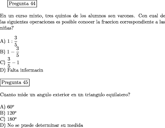 TEX: <br />\fbox{Pregunta 44}\\<br />\newline<br />En un curso mixto, tres quintos de los alumnos son varones. Con cual de las siguientes operaciones es posible conocer la fraccion correspondiente a las ni\~nas?\\<br />\newline<br />A)  $1 : \displaystyle{\frac{3}{5}}$\\<br />B)  $1- \displaystyle{\frac{3}{5}}$\\  <br />C)  $\displaystyle{\frac{3}{5}} -1 $\\<br />D)  Falta informacin\\<br />\newline<br />\fbox{Pregunta 45}\\<br />\newline<br />Cuanto mide un angulo exterior en un triangulo equilatero?\\<br />\newline<br />A)  $60^o$\\<br />B)  $120^o$\\<br />C)  $180^o$\\<br />D)  No se puede determinar su medida<br />