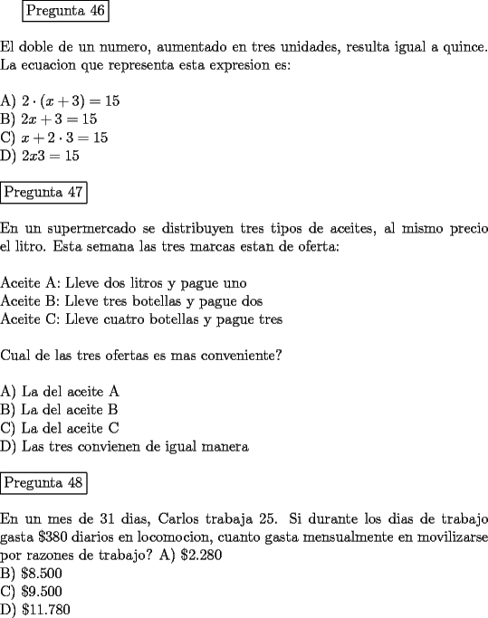 TEX: <br />\fbox{Pregunta 46}\\<br />\newline<br />El doble de un numero, aumentado en tres unidades, resulta igual a quince. La ecuacion que representa esta expresion es:\\<br />\newline<br />A)  $2 \cdot (x + 3) = 15$\\<br />B)  $2x + 3 = 15$\\<br />C)  $x + 2 \cdot 3 = 15$\\<br />D)  $2x  3 = 15$\\<br />\newline<br />\fbox{Pregunta 47}\\<br />\newline<br />En un supermercado se distribuyen tres tipos de aceites, al mismo precio el litro. Esta semana las tres marcas estan de oferta:\\\newline<br />Aceite A: Lleve dos litros y pague uno\\<br />Aceite B: Lleve tres botellas y pague dos\\<br />Aceite C: Lleve cuatro botellas y pague tres\\<br />\newline<br />Cual de las tres ofertas es mas conveniente?\\<br />\newline<br />A)  La del aceite A\\<br />B)  La del aceite B\\<br />C)  La del aceite C\\<br />D)  Las tres convienen de igual manera\\<br />\newline<br />\fbox{Pregunta 48}\\<br />\newline<br />En un mes de 31 dias, Carlos trabaja 25. Si durante los dias de trabajo gasta $\$ 380$ diarios en locomocion, cuanto gasta mensualmente en movilizarse por razones de trabajo?<br />A)  $\$   2.280$\\<br />B)  $\$   8.500$\\<br />C)  $\$   9.500$\\<br />D)  $\$ 11.780$<br />