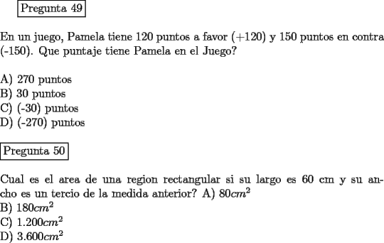 TEX: <br />\fbox{Pregunta 49}\\<br />\newline<br />En un juego, Pamela tiene 120 puntos a favor (+120) y 150 puntos en contra (-150). Que puntaje tiene Pamela en el Juego?\\<br />\newline<br />A)  270 puntos\\<br />B)  30 puntos\\<br />C)  (-30) puntos\\<br />D)  (-270) puntos\\<br />\newline<br />\fbox{Pregunta 50}\\<br />\newline<br />Cual es el area de una region rectangular si su largo es 60 cm y su ancho es un tercio de la medida anterior?<br />A)  $80 cm^2$\\ <br />B)  $180 cm^2$\\ <br />C)  $1.200 cm^2 $\\<br />D)  $3.600 cm^2 $<br />