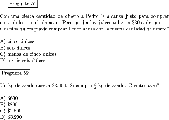 TEX: <br />\fbox{Pregunta 51}\\<br />\newline<br />Con una cierta cantidad de dinero a Pedro le alcanza justo para comprar cinco dulces en el almacen. Pero un dia los dulces suben a $\$ 30$ cada uno.\\<br />Cuantos dulces puede comprar Pedro ahora con la misma cantidad de dinero?\\<br />\newline<br />A)  cinco dulces\\<br />B)  seis dulces\\<br />C)  menos de cinco dulces\\<br />D)  ms de seis dulces\\<br />\newline<br />\fbox{Pregunta 52}\\<br />\newline<br />Un kg de asado cuesta $\$ 2.400$. Si compro $\frac{3}{4}$ kg de asado. Cuanto pago?\\<br />\newline<br />A)  $\$    600$\\<br />B)  $\$    800$\\<br />C)  $\$ 1.800$\\<br />D)  $\$ 3.200$<br />