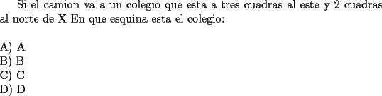 TEX: <br />Si el camion va a un colegio que esta a tres cuadras al este y 2 cuadras al norte de X En que esquina esta el colegio:\\<br />\newline<br />A) A\\<br />B) B\\<br />C) C\\<br />D) D<br />