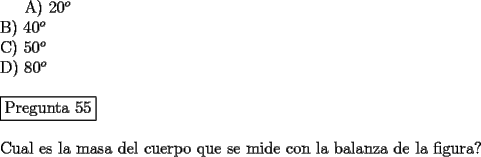 TEX: <br />A) $20^o$\\<br />B) $40^o$\\<br />C) $50^o$\\<br />D) $80^o$\\<br />\newline<br />\fbox{Pregunta 55}\\<br />\newline<br />Cual es la masa del cuerpo que se mide con la balanza de la figura?<br />