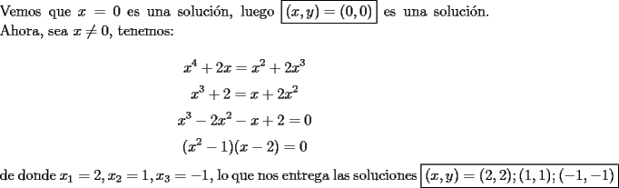 TEX: \noindent Vemos que $x=0$ es una soluci\'on, luego $\boxed{(x, y)=(0, 0)}$ es una soluci\'on. Ahora, sea $x\neq{0}$, tenemos:<br /><br />$$x^4+2x=x^2+2x^3$$<br />$$x^3+2=x+2x^2$$<br />$$x^3-2x^2-x+2=0$$<br />$$(x^2-1)(x-2)=0$$<br /><br />\noindent de donde $x_1=2, x_2=1, x_3=-1$, lo que nos entrega las soluciones $\boxed{(x, y)=(2, 2); (1, 1); (-1, -1)}$