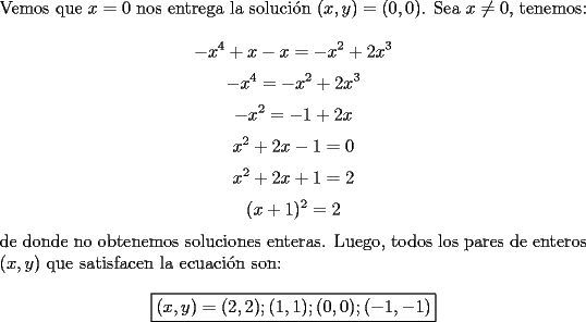 TEX: \noindent Vemos que $x=0$ nos entrega la soluci\'on $(x, y)=(0, 0)$. Sea $x\neq{0}$, tenemos:<br /><br />$$-x^4+x-x=-x^2+2x^3$$<br />$$-x^4=-x^2+2x^3$$<br />$$-x^2=-1+2x$$<br />$$x^2+2x-1=0$$<br />$$x^2+2x+1=2$$<br />$$(x+1)^2=2$$<br /><br />\noindent de donde no obtenemos soluciones enteras. Luego, todos los pares de enteros $(x, y)$ que satisfacen la ecuaci\'on son:<br /><br />$$\boxed{(x, y)=(2, 2); (1, 1); (0, 0); (-1, -1)}$$