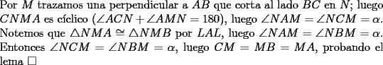 TEX: \noindent Por $M$ trazamos una perpendicular a $AB$ que corta al lado $BC$ en $N$; luego $CNMA$ es c\'iclico ($\angle{ACN}+\angle{AMN}=180$), luego $\angle{NAM}=\angle{NCM}=\alpha$. Notemos que $\triangle{NMA}\cong\triangle{NMB}$ por $LAL$, luego $\angle{NAM}=\angle{NBM}=\alpha$. Entonces $\angle{NCM}=\angle{NBM}=\alpha$, luego $CM=MB=MA$, probando el lema $\square$