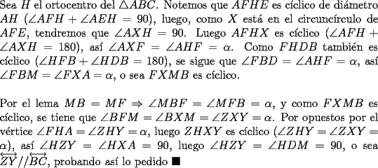 TEX: \noindent Sea $H$ el ortocentro del $\triangle{ABC}$. Notemos que $AFHE$ es c\'iclico de di\'ametro $AH$ ($\angle{AFH}+\angle{AEH}=90$), luego, como $X$ est\'a en el circunc\'irculo de $AFE$, tendremos que $\angle{AXH}=90$. Luego $AFHX$ es c\'iclico ($\angle{AFH}+\angle{AXH}=180$), as\'i $\angle{AXF}=\angle{AHF}=\alpha$. Como $FHDB$ tambi\'en es c\'iclico ($\angle{HFB}+\angle{HDB}=180$), se sigue que $\angle{FBD}=\angle{AHF}=\alpha$, as\'i $\angle{FBM}=\angle{FXA}=\alpha$, o sea $FXMB$ es c\'iclico.\\<br /><br />\noindent Por el lema $MB=MF\Rightarrow{\angle{MBF}}=\angle{MFB}=\alpha$, y como $FXMB$ es c\'iclico, se tiene que $\angle{BFM}=\angle{BXM}=\angle{ZXY}=\alpha$. Por opuestos por el v\'ertice $\angle{FHA}=\angle{ZHY}=\alpha$, luego $ZHXY$ es c\'iclico ($\angle{ZHY}=\angle{ZXY}=\alpha$), as\'i $\angle{HZY}=\angle{HXA}=90$, luego $\angle{HZY}=\angle{HDM}=90$, o sea $\overleftrightarrow{ZY}//\overleftrightarrow{BC}$, probando as\'i lo pedido $\blacksquare$