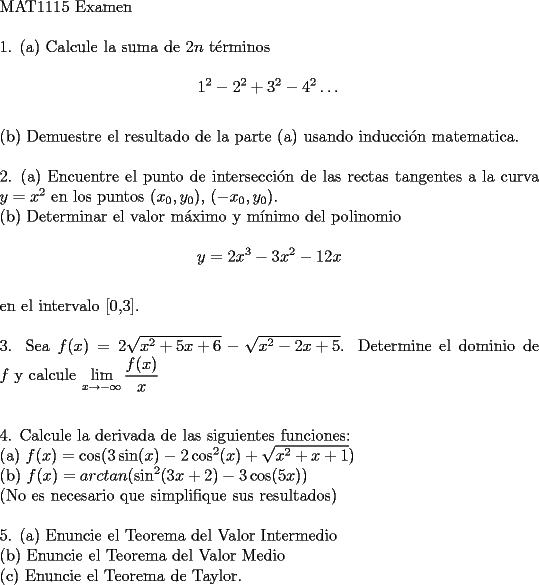 TEX: $ $ \\<br />$\text{MAT1115 Examen}$ \\<br />$ $ \\<br />1. (a) Calcule la suma de $2n$ t\' erminos \\<br />$$1^2 - 2^2+3^2-4^2\dots $$ \\<br />(b) Demuestre el resultado de la parte (a) usando inducci\' on matematica. \\<br />$ $ \\<br />2. (a) Encuentre el punto de intersecci\' on de las rectas tangentes a la curva $y=x^2$ en los puntos $(x_0,y_0)$, $(-x_0,y_0)$. \\<br />(b) Determinar el valor m\' aximo y m\' inimo del polinomio \\<br />$$y=2x^3-3x^2-12x$$ \\<br />en el intervalo [0,3]. \\<br />$ $ \\<br />3. Sea $f(x)=2\sqrt{x^2+5x+6}-\sqrt{x^2-2x+5}$. Determine el dominio de $f$ y calcule $\displaystyle\lim_{x\to -\infty}\dfrac{f(x)}{x}$ \\<br />$ $ \\<br />$ $ \\<br />4. Calcule la derivada de las siguientes funciones: \\<br />(a) $f(x)=\cos (3\sin (x)-2\cos ^2(x)+\sqrt{x^2+x+1})$ \\<br />(b) $f(x)=arctan(\sin ^2(3x+2)-3\cos (5x))$ \\<br />(No es necesario que simplifique sus resultados) \\<br />$ $ \\<br />5. (a) Enuncie el Teorema del Valor Intermedio \\<br />(b) Enuncie el Teorema del Valor Medio \\<br />© Enuncie el Teorema de Taylor.