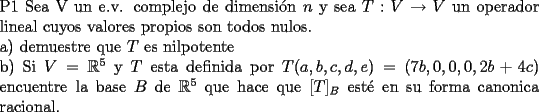 TEX: \noindent P1  Sea V un e.v. complejo de dimensi\'on $n$ y sea $T:V\to V$ un operador lineal cuyos valores propios son todos nulos.<br /><br />\noindent a) demuestre que $T$ es  nilpotente<br /><br />\noindent b) Si $V=\mathbb{R}^{5}$ y $T$ esta definida  por $T(a,b,c,d,e)=(7b,0,0,0,2b+4c)$ encuentre la base $B$ de $\mathbb{R}^{5}$ que hace que $[T]_{B}$ est\'e en su forma canonica racional.