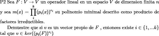 TEX: \noindent P2  Sea $F:V\to V$ un operador lineal en un espacio $V$ de dimension finita $n$ y sea $m(x)=\displaystyle\prod_{i}^{k}(p_{i}(x))^{r_{i}}$ su polinomio minimal descrito como producto de factores irreductibles.<br /><br />Demuestre que si $v$ es un vector propio de $F$ , entonces existe $i\in \{1,...k\}$ tal que $v\in ker((p_{i}(F))^{r_{i}})$<br />