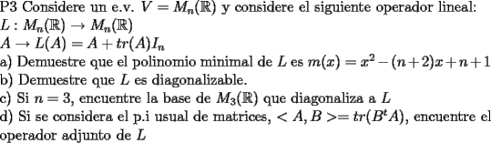 TEX: \noindent P3 Considere un e.v. $V=M_{n}(\mathbb{R})$ y considere el siguiente operador lineal:<br /><br />\noindent $L: M_{n}(\mathbb{R})\rightarrow M_{n}(\mathbb{R})$<br /><br />\noindent $A\rightarrow L(A)=A+tr(A)I_{n}$<br /><br />\noindent a) Demuestre que el polinomio minimal de $L$ es $m(x)=x^{2}-(n+2)x+n+1$<br /><br />\noindent b) Demuestre que $L$ es diagonalizable.<br /><br />\noindent c) Si $n=3$, encuentre la base de $M_{3}(\mathbb{R})$ que diagonaliza a $L$<br /><br />\noindent d) Si se considera el p.i usual de matrices, $<A,B>=tr(B^{t}A)$, encuentre el operador adjunto de $L$