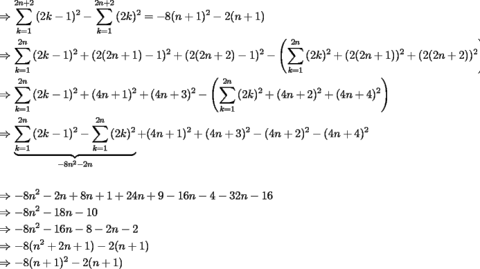 TEX: \[<br />\begin{gathered}<br />   \Rightarrow \sum\limits_{k = 1}^{2n + 2} {(2k - 1)^2 }  - \sum\limits_{k = 1}^{2n + 2} {(2k)^2 }  =  - 8(n + 1)^2  - 2(n + 1) \hfill \\<br />   \Rightarrow \sum\limits_{k = 1}^{2n} {(2k - 1)^2 }  + (2(2n + 1) - 1)^2  + (2(2n + 2) - 1)^2  - \left( {\sum\limits_{k = 1}^{2n} {(2k)^2 }  + (2(2n + 1))^2  + (2(2n + 2))^2 } \right){\text{ }} \hfill \\<br />   \Rightarrow \sum\limits_{k = 1}^{2n} {(2k - 1)^2 }  + (4n + 1)^2  + (4n + 3)^2  - \left( {\sum\limits_{k = 1}^{2n} {(2k)^2 }  + (4n + 2)^2  + (4n + 4)^2 } \right) \hfill \\<br />   \Rightarrow \underbrace {\sum\limits_{k = 1}^{2n} {(2k - 1)^2 }  - \sum\limits_{k = 1}^{2n} {(2k)^2 } }_{ - 8n^2  - 2n} + (4n + 1)^2  + (4n + 3)^2  - (4n + 2)^2  - (4n + 4)^2  \hfill \\<br />   \hfill \\<br />   \Rightarrow  - 8n^2  - 2n + 8n + 1 + 24n + 9 - 16n - 4 - 32n - 16 \hfill \\<br />   \Rightarrow  - 8n^2  - 18n - 10 \hfill \\<br />   \Rightarrow  - 8n^2  - 16n - 8 - 2n - 2 \hfill \\<br />   \Rightarrow  - 8(n^2  + 2n + 1) - 2(n + 1) \hfill \\<br />   \Rightarrow  - 8(n + 1)^2  - 2(n + 1) \hfill \\ <br />\end{gathered} <br />\]<br />