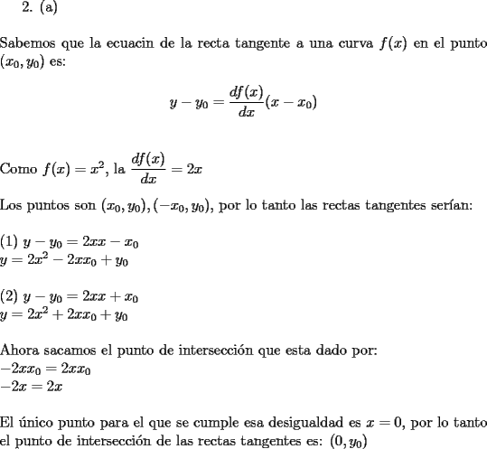 TEX: 2. (a) \\<br />$ $ \\<br />Sabemos que la ecuacin de la recta tangente a una curva ${f(x)}$ en el punto $(x_0,y_0)$ es: \\<br />$${y-y_0 = {\dfrac{d f(x)}{dx}}{(x-x_0)}}$$ \\<br />$ $ \\<br />Como ${f(x)=x^2}$, la ${\dfrac{d f(x)}{dx} = 2x}$ \\<br />$ $ \\<br />Los puntos son ${(x_0,y_0), (-x_0,y_0)}$, por lo tanto las rectas tangentes ser\'ian: \\<br />$ $ \\<br />(1) ${y-y_0={2x}{x-x_0}}$ \\<br />     ${y=2x^2-{2x}{x_0}+y_0}$ \\<br />$ $ \\<br />(2) ${y-y_0={2x}{x+x_0}}$ \\<br />     ${y=2x^2+{2x}{x_0}+y_0}$ \\<br />$ $ \\<br />Ahora sacamos el punto de intersecci\'on que esta dado por: \\<br />${-2x{x_0} = 2x{x_0}}$ \\<br />${-2x = 2x}$ \\<br />$ $ \\<br />El \' unico punto para el que se cumple esa desigualdad es ${x = 0}$, por lo tanto el punto de intersecci\'on de las rectas tangentes es: ${(0,y_0)}$ \\<br />