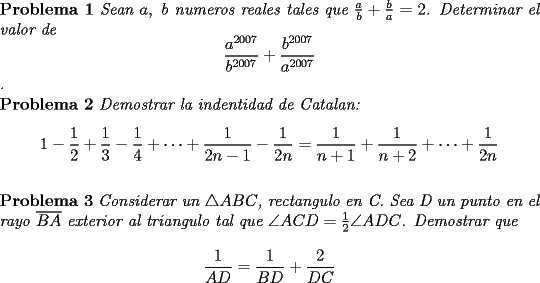 TEX: \noindent \textbf{Problema 1} \textit{Sean $a,\ b$ numeros reales tales que $\frac{a}{b}+\frac{b}{a}=2$. Determinar el valor de $$\displaystyle\frac{a^{2007}}{b^{2007}}+\displaystyle\frac{b^{2007}}{a^{2007}}$$.}\\<br />\textbf{Problema 2} \textit{Demostrar la indentidad de Catalan: $$1-\displaystyle\frac{1}{2}+\displaystyle\frac{1}{3}-\displaystyle\frac{1}{4}+\cdots +\displaystyle\frac{1}{2n-1}-\displaystyle\frac{1}{2n}=\displaystyle\frac{1}{n+1}+\displaystyle\frac{1}{n+2}+\cdots +\displaystyle\frac{1}{2n}$$}\\<br />\textbf{Problema 3} \textit{Considerar un $\triangle ABC$, rectangulo en C. Sea D un punto en el rayo $\overline{BA}$ exterior al triangulo tal que $\angle ACD=\frac{1}{2}\angle ADC$. Demostrar que $$\displaystyle\frac{1}{AD}=\displaystyle\frac{1}{BD}+\displaystyle\frac{2}{DC}$$}