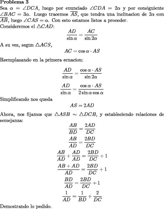 TEX: \noindent \textbf{Problema 3}\\<br />Sea $\alpha=\angle DCA$, luego por enunciado $\angle CDA=2\alpha$ y por consiguiente $\angle BAC=3\alpha$. Luego tracemos $\overline{AS}$, que tendra una inclinacion de $2\alpha$ con $\overline{AB}$, luego $\angle CAS=\alpha$. Con esto estamos listos a proceder. \\<br />Consideremos el $\triangle CAD$: $$\dfrac{AD}{\sin \alpha}=\dfrac{AC}{\sin 2\alpha}$$<br />A su vez, segun $\triangle ACS$, $$AC=\cos \alpha \cdot AS$$<br />Reemplazando en la primera ecuacion:<br />$$\dfrac{AD}{\sin \alpha}=\dfrac{\cos \alpha \cdot AS}{\sin 2\alpha}$$<br />$$\dfrac{AD}{\sin \alpha}=\dfrac{\cos \alpha \cdot AS}{2\sin \alpha \cos \alpha}$$<br />Simplificando nos queda <br />$$AS=2AD$$<br />Ahora, nos fijamos que $\triangle ASB\sim \triangle DCB$, y estableciendo relaciones de semejanza: $$\dfrac{AB}{BD}=\dfrac{2AD}{DC}$$<br />$$\dfrac{AB}{AD}=\dfrac{2BD}{DC}$$<br />$$\dfrac{AB}{AD}+\dfrac{AD}{AD}=\dfrac{2BD}{DC}+1$$<br />$$\dfrac{AB+AD}{AD}=\dfrac{2BD}{DC}+1$$<br />$$\dfrac{BD}{AD}=\dfrac{2BD}{DC}+1$$<br />$$\dfrac{1}{AD}=\dfrac{1}{BD}+\dfrac{2}{DC}$$<br />Demostrando lo pedido.<br />