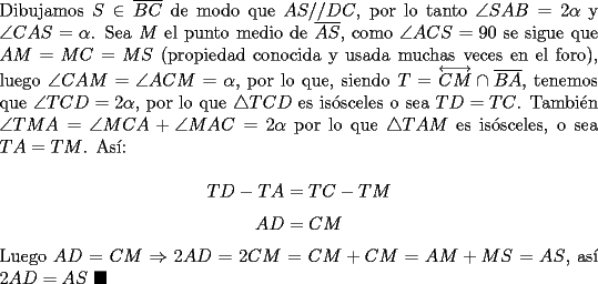 TEX: \noindent Dibujamos $S\in\overline{BC}$ de modo que $AS//DC$, por lo tanto $\angle{SAB}=2\alpha$ y $\angle{CAS}=\alpha$. Sea $M$ el punto medio de $\overline{AS}$, como $\angle{ACS}=90$ se sigue que $AM=MC=MS$ (propiedad conocida y usada muchas veces en el foro), luego $\angle{CAM}=\angle{ACM}=\alpha$, por lo que, siendo $T=\overleftrightarrow{CM}\cap\overline{BA}$, tenemos que $\angle{TCD}=2\alpha$, por lo que $\triangle{TCD}$ es is\'osceles o sea $TD=TC$. Tambi\'en $\angle{TMA}=\angle{MCA}+\angle{MAC}=2\alpha$ por lo que $\triangle{TAM}$ es is\'osceles, o sea $TA=TM$. As\'i:<br /><br />$$TD-TA=TC-TM$$<br />$$AD=CM$$<br /><br />\noindent Luego $AD=CM\Rightarrow{2AD}=2CM=CM+CM=AM+MS=AS$, as\'i $2AD=AS\ \blacksquare$