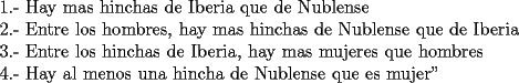 TEX:  <br />1.- Hay mas hinchas de Iberia que de Nublense<br /><br />2.- Entre los hombres, hay mas hinchas de Nublense que de Iberia<br /><br />3.- Entre los hinchas de Iberia, hay mas mujeres que hombres<br /><br />4.- Hay al menos una hincha de Nublense que es mujer" 