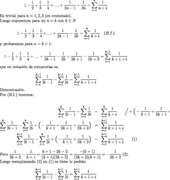 TEX: $$1-\frac12+\frac13-\frac14+\ldots +\frac{1}{2n-1}-\frac{1}{2n}=\sum_{i=1}^n \frac{1}{n+i}$$<br />Es trivial para $n=1,2,3$ (en enunciado).\\<br />Luego suponemos para un $n=k$ con $k \in N$\\<br />$$1-\frac12+\frac13-\frac14+\ldots +\frac{1}{2k-1}-\frac{1}{2k}=\sum_{i=1}^k \frac{1}{k+i}\quad (H.I.)$$<br />y probaremos para $n=k+1$:\\<br />$$1-\frac12+\frac13-\frac14+\ldots +\frac{1}{2k-1}-\frac{1}{2k}+\frac{1}{2k+1}-\frac{1}{2k+2}=\sum_{i=1}^{k+1} \frac{1}{k+1+i}$$<br />que en notaci\'on de sumatorias es:\\<br />$$\sum_{i=1}^{k+1}\dfrac{1}{2i-1}-\sum_{i=1}^{k+1}\dfrac{1}{2i}=\sum_{i=1}^{k+1}\dfrac{1}{k+1+i}$$<br />Demostraci\'on.\\<br />Por (H.I.) tenemos:\\<br />\begin{eqnarray}<br />\displaystyle\sum_{i=1}^k\dfrac{1}{2i-1}-\displaystyle\sum_{i=1}^k\dfrac{1}{2i}&=&\displaystyle\sum_{i=1}^k \frac{1}{k+i}\qquad\Big/+\Big(-\frac{1}{k+1}+\frac{1}{2k+1}+\frac{1}{2k+2}\Big)\nonumber\\<br />\displaystyle\sum_{i=1}^k\dfrac{1}{2i-1}-\displaystyle\sum_{i=1}^k\dfrac{1}{2i}+\Big(-\dfrac{1}{k+1}+\dfrac{1}{2k+1}+\dfrac{1}{2k+2}\Big)&=&\displaystyle\sum_{i=1}^{k+1} \frac{1}{k+1+i}\\<br />\displaystyle\sum_{i=1}^{k+1}\dfrac{1}{2i-1}-\displaystyle\sum_{i=1}^k\dfrac{1}{2i}+\Big(-\dfrac{1}{k+1}+\dfrac{1}{2k+2}\Big)&=&\displaystyle\sum_{i=1}^{k+1} \frac{1}{k+1+i}\qquad (1)<br />\end{eqnarray}<br />Pero $\dfrac{1}{2k+2}-\dfrac{1}{k+1}=\dfrac{k+1-2k-2}{(k+1)(2k+2)}=\dfrac{-(k+1)}{(2k+2)(k+1)}=-\dfrac{1}{2k+2}$  (2).\\<br />Luego reemplazando (2) en (1) se tiene lo pedido:\\<br />$$\sum_{i=1}^{k+1}\dfrac{1}{2i-1}-\sum_{i=1}^{k+1}\dfrac{1}{2i}=\sum_{i=1}^{k+1}\dfrac{1}{k+1+i}$$<br />\\<br />Luego la \textit{Identidad de Catal\'an} es una proposici\'on verdadera en los n naturales.<br />