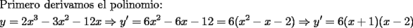 TEX: \[<br />\begin{gathered}<br />  {\text{Primero derivamos el polinomio:}} \hfill \\<br />  y = 2x^3  - 3x^2  - 12x \Rightarrow y' = 6x^2  - 6x - 12 = 6(x^2  - x - 2) \Rightarrow y' = 6(x + 1)(x - 2) \hfill \\ <br />\end{gathered} <br />\]