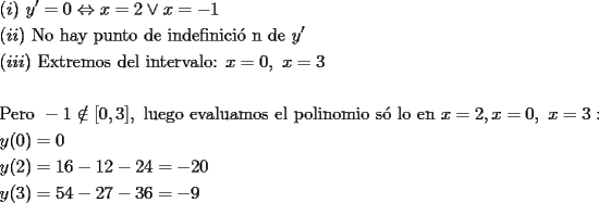 TEX: \[<br />\begin{gathered}<br />  (i){\text{ }}y' = 0 \Leftrightarrow x = 2 \vee x =  - 1 \hfill \\<br />  (ii){\text{ No hay punto de indefinici\'o n de }}y' \hfill \\<br />  (iii){\text{ Extremos del intervalo: }}x = 0,{\text{ }}x = 3 \hfill \\<br />   \hfill \\<br />  {\text{Pero }} - 1 \notin [0,3],{\text{ luego evaluamos el polinomio s\'o lo en }}x = 2,x = 0,{\text{ }}x = 3: \hfill \\<br />  y(0) = 0 \hfill \\<br />  y(2) = 16 - 12 - 24 =  - 20 \hfill \\<br />  y(3) = 54 - 27 - 36 =  - 9 \hfill \\ <br />\end{gathered} <br />\]