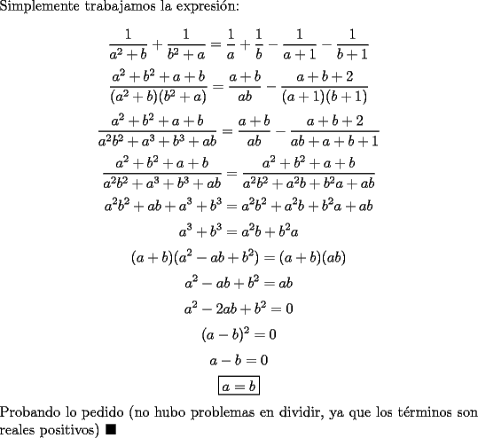 TEX: \noindent Simplemente trabajamos la expresi\'on:<br /><br />$$\dfrac{1}{a^2+b}+\dfrac{1}{b^2+a}=\dfrac{1}{a}+\dfrac{1}{b}-\dfrac{1}{a+1}-\dfrac{1}{b+1}$$<br />$$\dfrac{a^2+b^2+a+b}{(a^2+b)(b^2+a)}=\dfrac{a+b}{ab}-\dfrac{a+b+2}{(a+1)(b+1)}$$<br />$$\dfrac{a^2+b^2+a+b}{a^2b^2+a^3+b^3+ab}=\dfrac{a+b}{ab}-\dfrac{a+b+2}{ab+a+b+1}$$<br />$$\dfrac{a^2+b^2+a+b}{a^2b^2+a^3+b^3+ab}=\dfrac{a^2+b^2+a+b}{a^2b^2+a^2b+b^2a+ab}$$<br />$$a^2b^2+ab+a^3+b^3=a^2b^2+a^2b+b^2a+ab$$<br />$$a^3+b^3=a^2b+b^2a$$<br />$$(a+b)(a^2-ab+b^2)=(a+b)(ab)$$<br />$$a^2-ab+b^2=ab$$<br />$$a^2-2ab+b^2=0$$<br />$$(a-b)^2=0$$<br />$$a-b=0$$<br />$$\boxed{a=b}$$<br /><br />\noindent Probando lo pedido (no hubo problemas en dividir, ya que los t\'erminos son reales positivos) $\blacksquare$