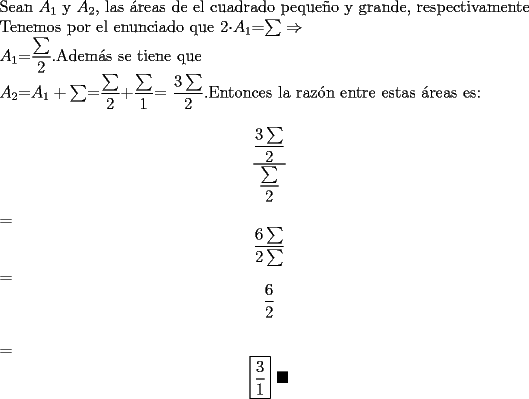 TEX: \noindent Sean $A_1$ y $A_2$, las \'areas de el cuadrado peque\~no y grande, respectivamente\\<br />Tenemos por el enunciado que 2$\cdot A_1$=$\sum \Rightarrow$ \\<br />$A_1$=$\dfrac{\sum}{2}$.Adem\'as se tiene que \\<br />$A_2$=$A_1 + \sum$=$\dfrac{\sum}{2}$+$\dfrac{\sum}{1}$=<br />$\dfrac{3 \sum}{2}$.Entonces la raz\'on entre estas \'areas es:<br />$$\dfrac{\dfrac{3 \sum}{2}}{\dfrac{\sum}{2}}$$=$$\dfrac{6 \sum}{2 \sum}$$=$$\dfrac{6}{2}$$\\<br />=$$\boxed {\dfrac{3}{1}}\ \blacksquare$$
