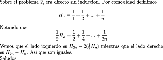 TEX: \noindent<br />Sobre el problema 2, era directo sin induccion. Por comodidad definimos <br />$$H_n=\frac{1}{1}+\frac{1}{2}+...+\frac{1}{n}$$<br />Notando que<br />$$\frac{1}{2}H_n=\frac{1}{2}+\frac{1}{4}+...+\frac{1}{2n}$$<br />Vemos que el lado izquierdo es $H_{2n}-2(\frac{1}{2}H_n)$ mientras que el lado derecho es $H_{2n}-H_n$. Asi que son iguales.\\<br />Saludos<br />