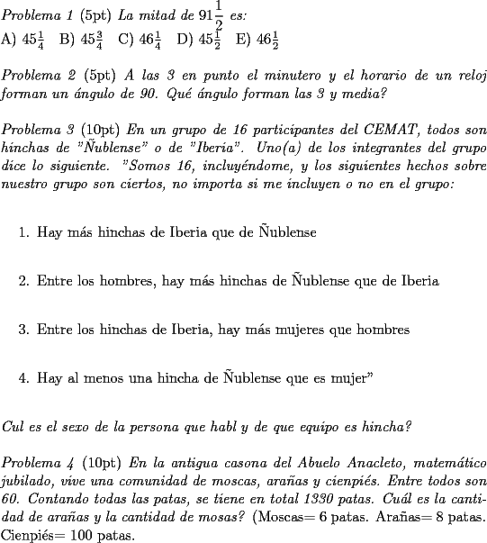 TEX: \noindent \textit{Problema 1} (5pt) \textit{La mitad de $91\dfrac{1}{2}$ es:}\\<br />A) $45\frac{1}{4}$\quad B) $45\frac{3}{4}$\quad C) $46\frac{1}{4}$\quad D) $45\frac{1}{2}$\quad E) $46\frac{1}{2}$\\<br />\\<br />\textit{Problema 2} (5pt) \textit{A las 3 en punto el minutero y el horario de un reloj forman un \'angulo de 90. Qu\'e \'angulo forman las 3 y media?}\\<br />\\<br />\textit{Problema 3} (10pt) \textit{En un grupo de 16 participantes del CEMAT, todos son hinchas de "\~Nublense" o de "Iberia". Uno(a) de los integrantes del grupo dice lo siguiente. "Somos 16, incluy\'endome, y los siguientes hechos sobre nuestro grupo son ciertos, no importa si me incluyen o no en el grupo:}\\<br />\begin{enumerate}<br />\item Hay m\'as hinchas de Iberia que de \~Nublense\\<br />\item Entre los hombres, hay m\'as hinchas de \~Nublense que de Iberia\\<br />\item Entre los hinchas de Iberia, hay m\'as mujeres que hombres\\<br />\item Hay al menos una hincha de \~Nublense que es mujer"\\ <br />\end{enumerate}<br />\textit{Cul es el sexo de la persona que habl y de que equipo es hincha?}\\<br />\\<br />\textit{Problema 4} (10pt) \textit{En la antigua casona del Abuelo Anacleto, matem\'atico jubilado, vive una comunidad de moscas, ara\~nas y cienpi\'es. Entre todos son 60. Contando todas las patas, se tiene en total 1330 patas. Cu\'al es la cantidad de ara\~nas y la cantidad de mosas?} (Moscas= 6 patas. Ara\~nas= 8 patas. Cienpi\'es= 100 patas.<br />