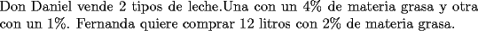 TEX: \noindent Don Daniel vende 2 tipos de leche.Una con un 4\% de materia grasa y otra con un 1\%. Fernanda quiere comprar 12 litros con 2\% de materia grasa.