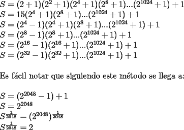 TEX: \noindent $S=(2+1)(2^2+1)(2^4+1)(2^8+1)...(2^{1024}+1)+1$\\<br />$S=15(2^4+1)(2^8+1)...(2^{1024}+1)+1$\\<br />$S=(2^4-1)(2^4+1)(2^8+1)...(2^{1024}+1)+1$\\<br />$S=(2^8-1)(2^8+1)...(2^{1024}+1)+1$\\<br />$S=(2^{16}-1)(2^{16}+1)...(2^{1024}+1)+1$\\<br />$S=(2^{32}-1)(2^{32}+1)...(2^{1024}+1)+1$\\<br />\\<br />Es f\'acil notar que siguiendo este m\'etodo se llega a:\\<br />\\<br />$S=(2^{2048}-1)+1$\\<br />$S=2^{2048}$\\<br />$S^\frac{1}{2048}=(2^{2048})^\frac{1}{2048}$\\<br />$S^\frac{1}{2048}=2$