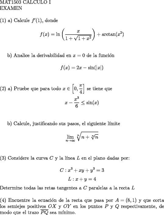 TEX: <br />$ $ \\<br />MAT1503 CALCULO I \\<br />EXAMEN \\<br />$ $ \\<br />(1) a) Calcule ${f'(1)}$, donde \\<br />$${f(x) = \ln\left(\dfrac{x}{1+\sqrt{1+x^2}}\right) + \arctan(x^2)}$$ \\<br /><br />b) Analice la derivabilidad en ${x=0}$ de la funci\'on \\<br />$${f(x) = 2x-\sin(|x|)}$$ \\<br />$ $ \\<br />(2) a) Pruebe que para todo ${x \in \left[0,\dfrac{\pi}{4}\right]}$ se tiene que \\<br />$${x-\dfrac{x^3}{6} \le \sin(x)}$$ \\<br /><br />b) Calcule, justificando sus pasos, el siguiente l\'imite \\<br />$${ \mathop{\lim}\limits_{n \to \infty} \sqrt[n]{n+\sqrt[n]{n}}}$$ \\<br />$ $ \\<br />(3) Considere la curva ${C}$ y la l\'inea ${L}$ en el plano dadas por: \\<br />$${C: x^3+xy+y^3 = 3}$$<br />$${L: x+y = 4}$$<br />Determine todas las retas tangentes a ${C}$ paralelas a la recta ${L}$ \\<br />$ $ \\<br />(4) Encuentre la ecuaci\'on de la recta que pasa por ${A=(8,1)}$ y que corta los semiejes positivos ${OX}$ y ${OY}$ en los puntos ${P}$ y ${Q}$ respectivamente, de modo que el trazo ${\overline  {PQ}}$ sea m\'inimo. \\<br />