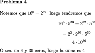 TEX: \noindent \textbf{Problema 4}\\<br />\\<br />Notemos que $16^8=2^{32}$. luego tendremos que $$16^8\cdot 5^{30}=2^{32}\cdot 5^{30}$$<br />$$=2^2\cdot 2^{30}\cdot 5^{30}$$<br />$$=4\cdot 10^{30}$$<br />O sea, un 4 y 30 ceros, luego la suma es $4$