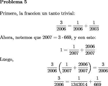 TEX: \noindent \textbf{Problema 5}\\<br />\\<br />Primero, la fraccion un tanto trivial: <br />$$\dfrac{3}{2006}=\dfrac{1}{2006}+\dfrac{1}{2003}$$<br />Ahora, notemos que $2007=3\cdot 669$, y con esto:\\<br />$$1=\dfrac{1}{2007}+\dfrac{2006}{2007}$$<br />Luego, <br />$$\dfrac{3}{2006}\left( \dfrac{1}{2007}+\dfrac{2006}{2007} \right)=\dfrac{3}{2006}$$<br />$$\dfrac{3}{2006}=\dfrac{1}{1342014}+\dfrac{1}{669}$$