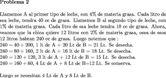 TEX: \noindent \textbf{Problema 2}\\<br />\\<br />Llamemos A al primer tipo de leche, con 4\% de materia grasa. Cada litro de esa leche, tendra 40 cc de grasa.<br />Llamemos B al segundo tipo de leche, con 1\% de materia grasa. Cada litro de esa leche tendra 10 cc de grasa.<br />Ahora, veamos que la chica quiere 12 litros con 2\% de materia grasa, osea de esos 12 litros habran 240 cc de grasa.<br />Luego notemos que :\\<br />$240=40+200$, 1 lt de A + 20 Lt de B = 21 Lt. Se desecha.\\<br />$240=80+160$, 2 lt de A + 16 lt de B = 18 Lt. Se desecha.\\<br />$240=120+120$, 3 lt de A + 12 Lt de B = 15 Lt. Se desecha. \\<br />$240=160+80$, 4 Lt de A + 8 Lt de B=12 Lt. Se conserva.\\<br />\\<br />Luego se necesitan 4 Lt de A y 8 Lt de B.<br /> 