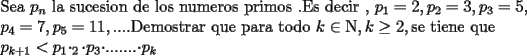 TEX: <br />\[<br />\begin{array}{l}<br /> {\rm Sea\ }p_n {\rm\  la\ sucesion\ de\ los\ numeros\ primos}{\rm\ . Es\ decir\ }{\rm ,\ }p_1  = 2,p_2  = 3,{\rm  }p_3  = 5, \\ <br /> p_4  = 7,{\rm  }p_5  = 11,....{\rm Demostrar\ que\ para\ todo\ }k \in {\rm N},{\rm  }k \ge 2,{\rm  se\ tiene\ que\ } \\ <br /> {\rm                            }p_{k + 1}  < {\rm  }p_1 \cdotp_2 {\rm \cdot}p_3 {\rm \cdot}.......{\rm \cdot}p_k {\rm  } \\ <br /> \end{array}<br />\]<br />