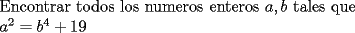 TEX: <br />\[<br />\begin{array}{l}<br /> {\rm Encontrar\ todos\ los\ numeros\ enteros\ }a,b{\rm\  tales\ que} \\ <br /> {\rm                                       }a^2  = b^4  + 19 \\ <br /> \end{array}<br />\]<br />