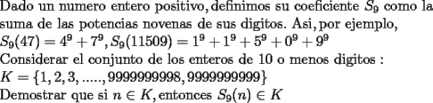 TEX: <br />\[<br />\begin{array}{l}<br /> {\rm Dado\ un\ numero\ entero\ positivo}{\rm , definimos\ su\ coeficiente\ }S_9 {\rm\  como\ la\ } \\ <br /> {\rm suma\ de\ las\ potencias\ novenas\ de\ sus\ digitos}{\rm .\ Asi}{\rm , por\ ejemplo}{\rm ,} \\ <br /> {\rm                      }S_9 (47) = 4^9  + 7^9 ,{\rm  }S_9 (11509) = 1^9  + 1^9  + 5^9  + 0^9  + 9^9  \\ <br /> {\rm Considerar\ el\ conjunto\ de\ los\ enteros\ de\ 10\ o\ menos\ digitos:} \\ <br /> {\rm            }K = \{ 1,2,3,.....,9999999998,9999999999\}  \\ <br /> {\rm   Demostrar\ que\ si\ }n \in K,{\rm  entonces\ }S_9 (n) \in K \\ <br /> \end{array}<br />\]<br />